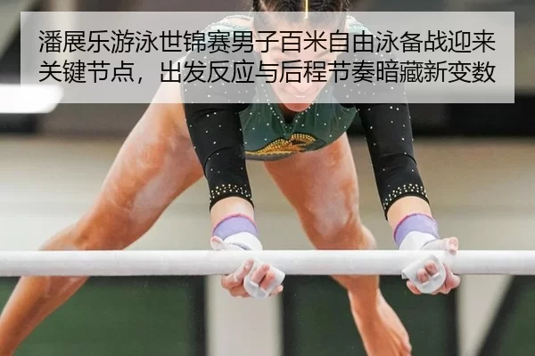 潘展乐游泳世锦赛男子百米自由泳备战迎来关键节点，出发反应与后程节奏暗藏新变数